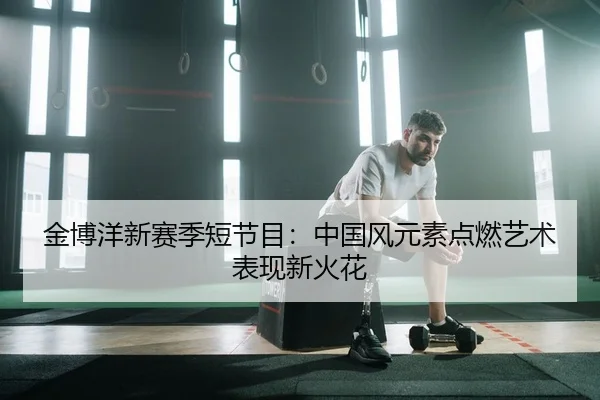 金博洋新赛季短节目：中国风元素点燃艺术表现新火花